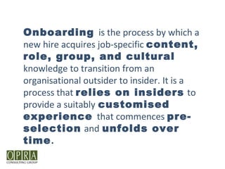 Onboarding is the process by which a
new hire acquires job-specific content,
role, group, and cultural
knowledge to transition from an
organisational outsider to insider. It is a
process that relies on insiders to
provide a suitably customised
experience that commences pre-
selection and unfolds over
time.
 