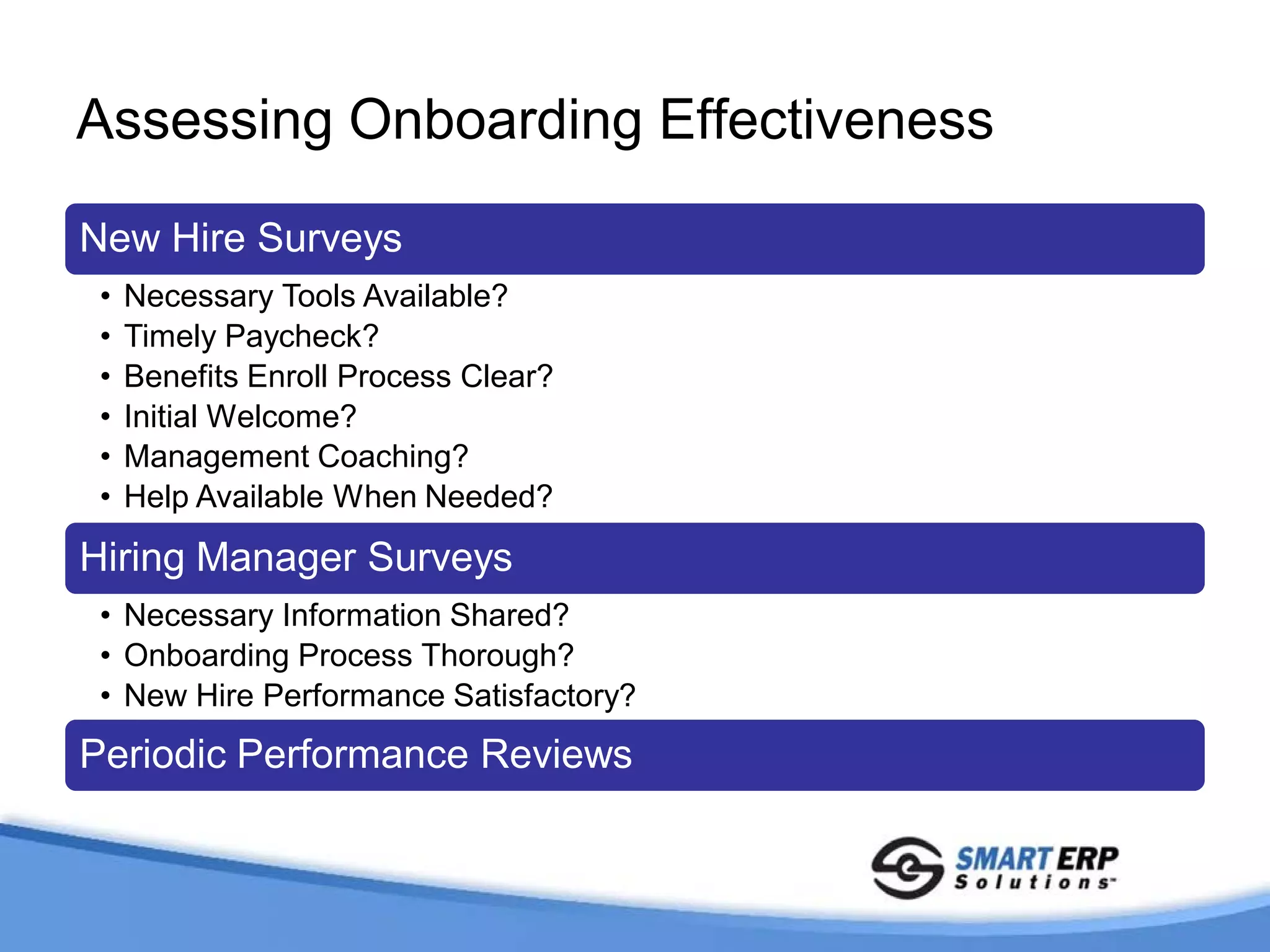 Assessing Onboarding Effectiveness

New Hire Surveys
 •   Necessary Tools Available?
 •   Timely Paycheck?
 •   Benefits Enroll Process Clear?
 •   Initial Welcome?
 •   Management Coaching?
 •   Help Available When Needed?

Hiring Manager Surveys
 • Necessary Information Shared?
 • Onboarding Process Thorough?
 • New Hire Performance Satisfactory?
Periodic Performance Reviews
 