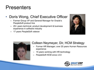 Presenters
• Doris Wong, Chief Executive Officer
  – Former Group VP and General Manager for Oracle’s
    PeopleSoft product line
  – 25+ years technical, product development & business
    experience in software industry
  – 17 years PeopleSoft veteran




                    • Colleen Neymeyer, Dir, HCM Strategy
                        – Former HR Manager; over 20 years Human Resources
                          experience
                        – 15 years working with HR technology
                        – PeopleSoft HCM since v3.0
 