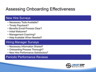 Assessing Onboarding Effectiveness

New Hire Surveys
 •   Necessary Tools Available?
 •   Timely Paycheck?
 •   Benefits Enroll Process Clear?
 •   Initial Welcome?
 •   Management Coaching?
 •   Help Available When Needed?

Hiring Manager Surveys
 • Necessary Information Shared?
 • Onboarding Process Thorough?
 • New Hire Performance Satisfactory?
Periodic Performance Reviews
 