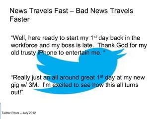 News Travels Fast – Bad News Travels
     Faster

      “Well, here ready to start my 1st day back in the
      workforce and my boss is late. Thank God for my
      old trusty iPhone to entertain me. “



      “Really just an all around great 1st day at my new
      gig w/ 3M. I’m excited to see how this all turns
      out!”


Twitter Posts – July 2012
 