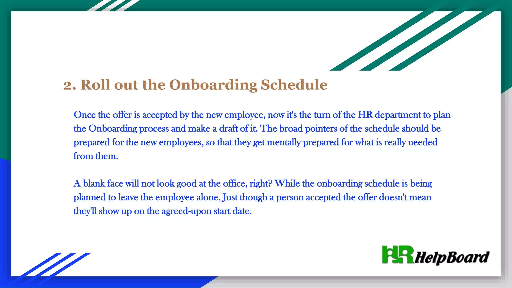2. Roll out the Onboarding Schedule
Once the offer is accepted by the new employee, now it's the turn of the HR department to plan
the Onboarding process and make a draft of it. The broad pointers of the schedule should be
prepared for the new employees, so that they get mentally prepared for what is really needed
from them.
A blank face will not look good at the office, right? While the onboarding schedule is being
planned to leave the employee alone. Just though a person accepted the offer doesn't mean
they'll show up on the agreed-upon start date.
 
