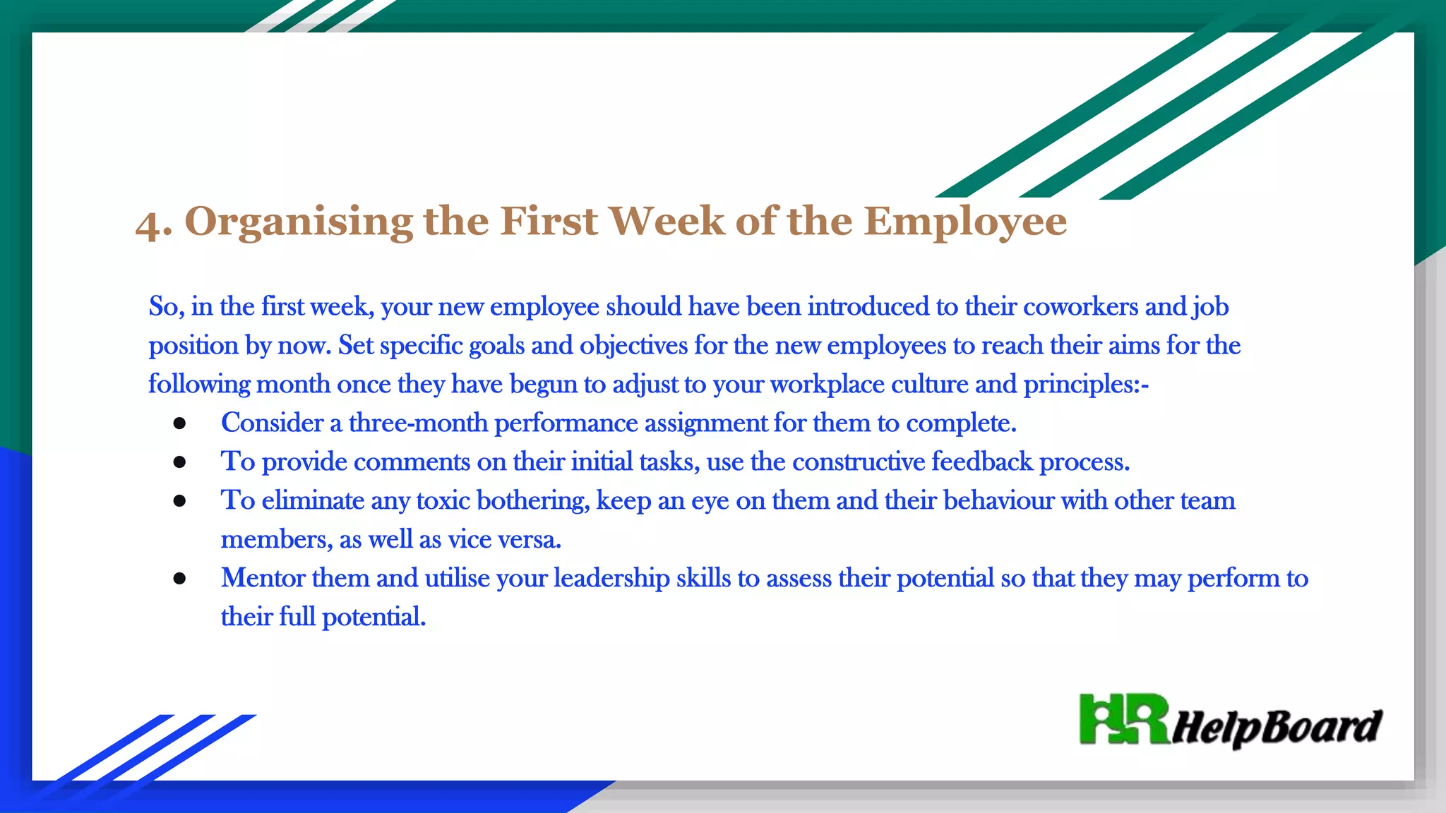 4. Organising the First Week of the Employee
So, in the first week, your new employee should have been introduced to their coworkers and job
position by now. Set specific goals and objectives for the new employees to reach their aims for the
following month once they have begun to adjust to your workplace culture and principles:-
● Consider a three-month performance assignment for them to complete.
● To provide comments on their initial tasks, use the constructive feedback process.
● To eliminate any toxic bothering, keep an eye on them and their behaviour with other team
members, as well as vice versa.
● Mentor them and utilise your leadership skills to assess their potential so that they may perform to
their full potential.
 