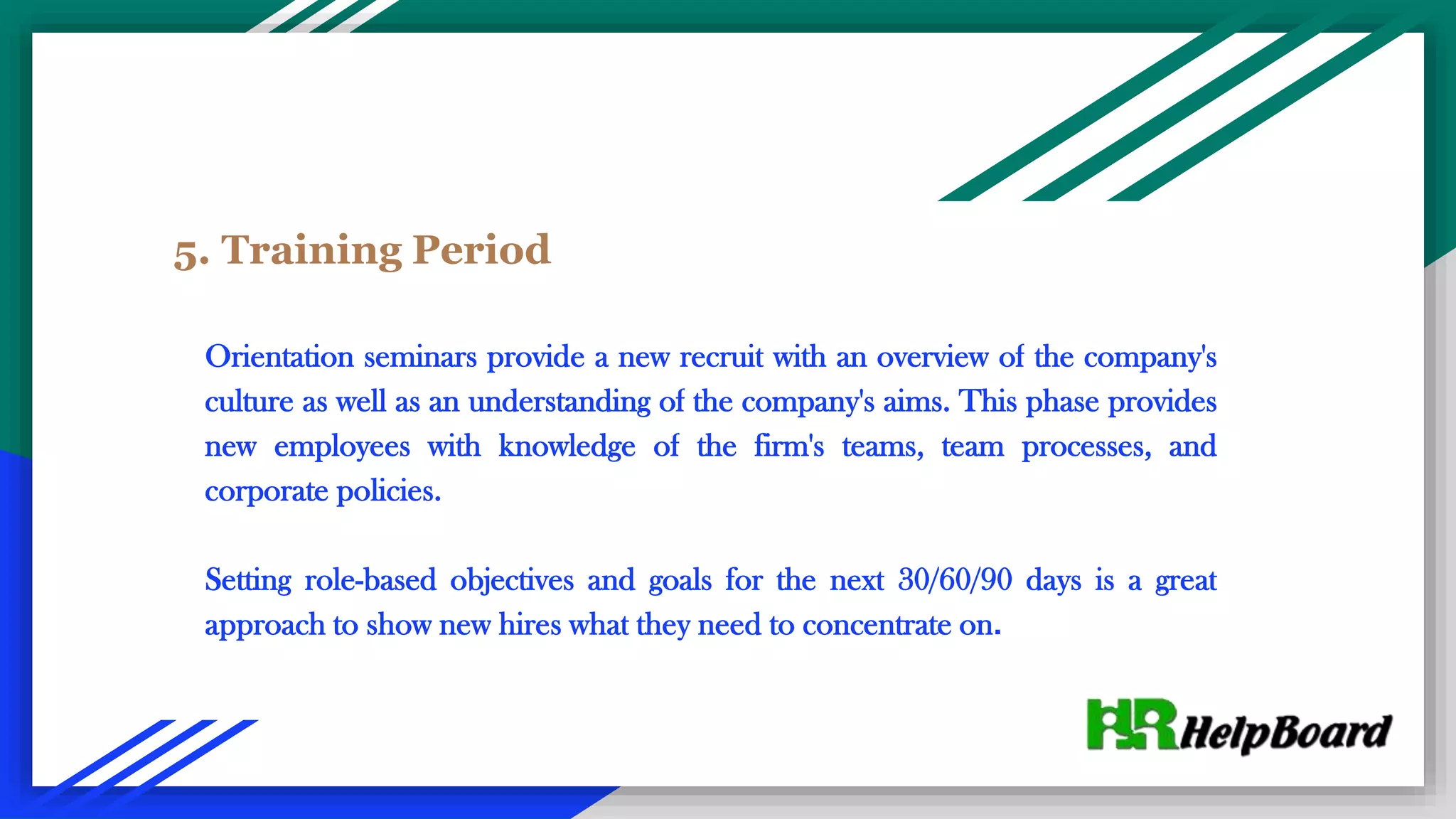 5. Training Period
Orientation seminars provide a new recruit with an overview of the company's
culture as well as an understanding of the company's aims. This phase provides
new employees with knowledge of the firm's teams, team processes, and
corporate policies.
Setting role-based objectives and goals for the next 30/60/90 days is a great
approach to show new hires what they need to concentrate on.
 