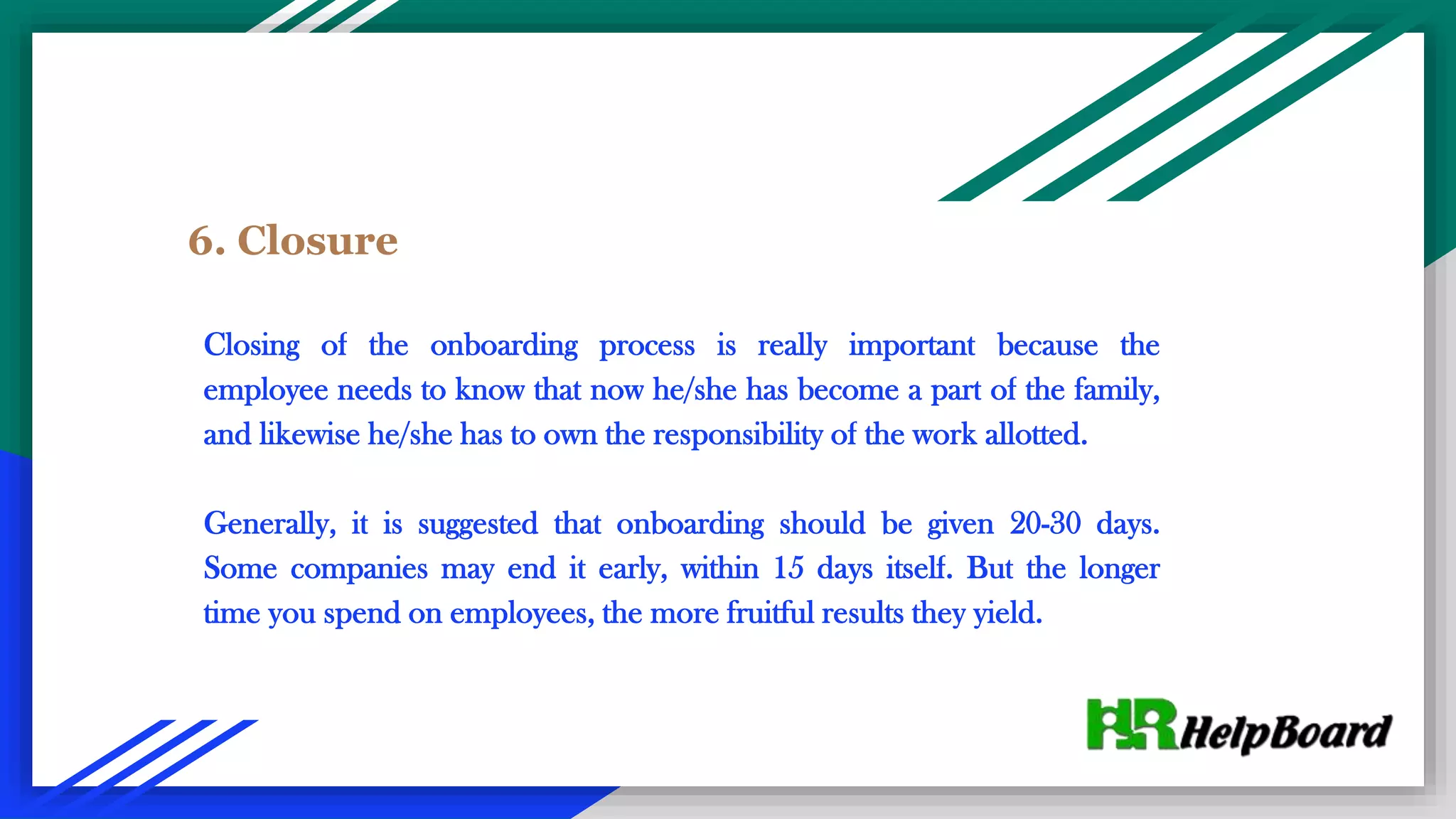 6. Closure
Closing of the onboarding process is really important because the
employee needs to know that now he/she has become a part of the family,
and likewise he/she has to own the responsibility of the work allotted.
Generally, it is suggested that onboarding should be given 20-30 days.
Some companies may end it early, within 15 days itself. But the longer
time you spend on employees, the more fruitful results they yield.
 