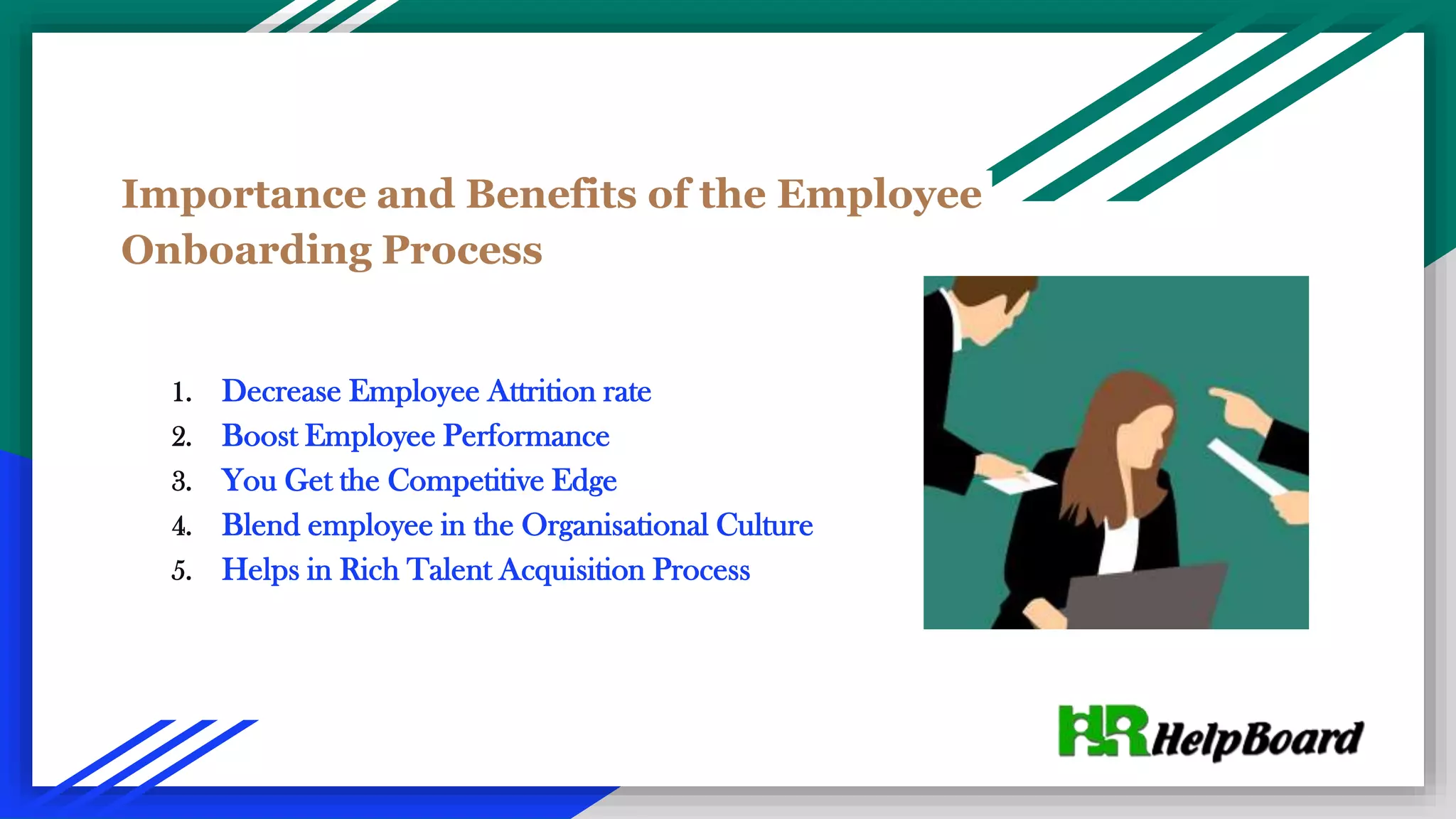 Importance and Benefits of the Employee
Onboarding Process
1. Decrease Employee Attrition rate
2. Boost Employee Performance
3. You Get the Competitive Edge
4. Blend employee in the Organisational Culture
5. Helps in Rich Talent Acquisition Process
 