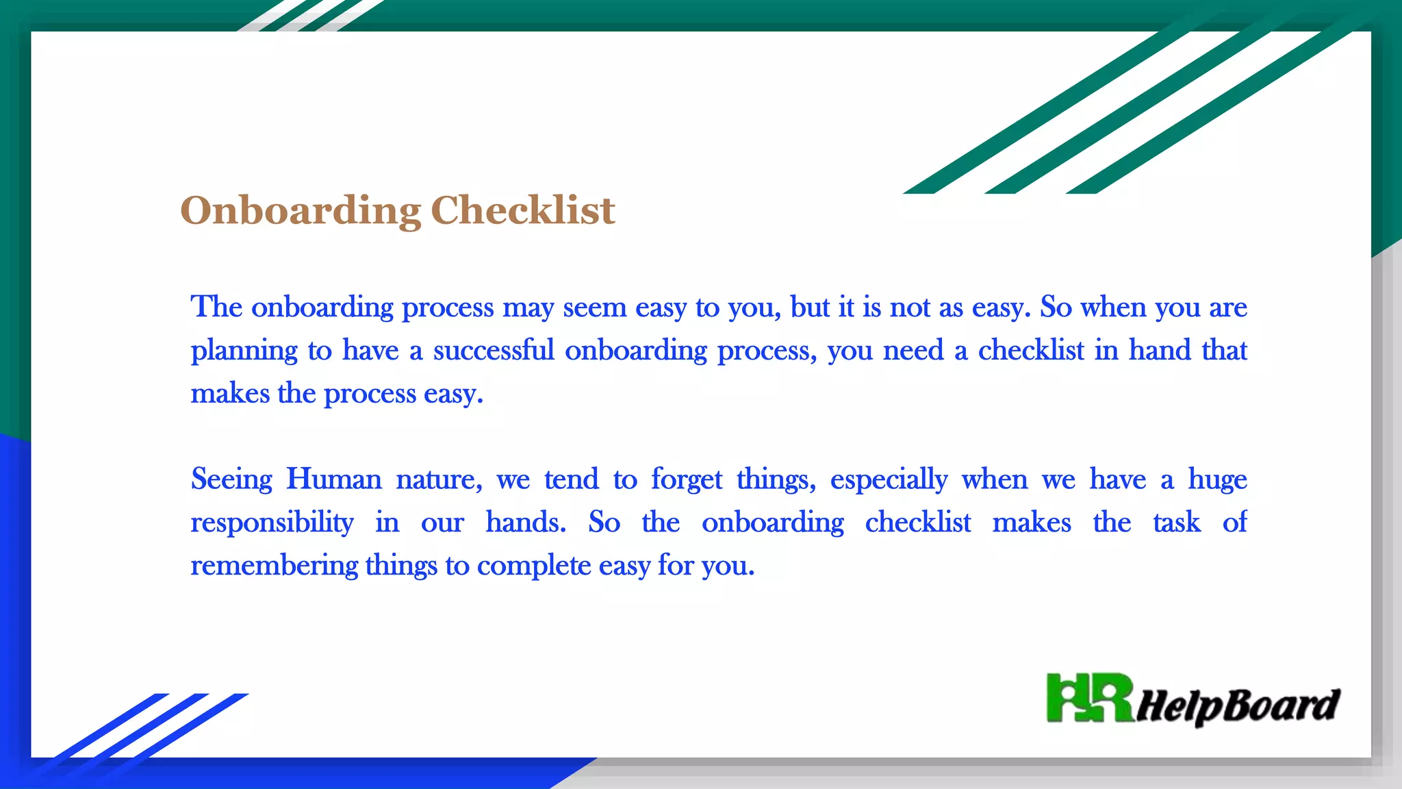 Onboarding Checklist
The onboarding process may seem easy to you, but it is not as easy. So when you are
planning to have a successful onboarding process, you need a checklist in hand that
makes the process easy.
Seeing Human nature, we tend to forget things, especially when we have a huge
responsibility in our hands. So the onboarding checklist makes the task of
remembering things to complete easy for you.
 