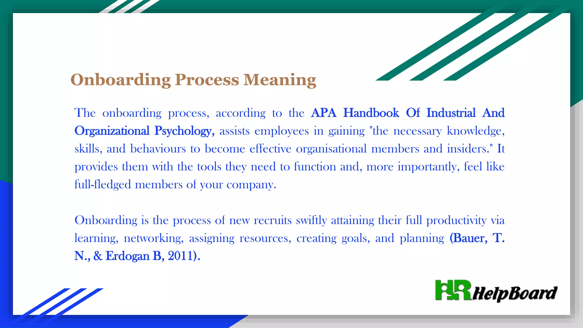 Onboarding Process Meaning
The onboarding process, according to the APA Handbook Of Industrial And
Organizational Psychology, assists employees in gaining "the necessary knowledge,
skills, and behaviours to become effective organisational members and insiders." It
provides them with the tools they need to function and, more importantly, feel like
full-fledged members of your company.
Onboarding is the process of new recruits swiftly attaining their full productivity via
learning, networking, assigning resources, creating goals, and planning (Bauer, T.
N., & Erdogan B, 2011).
 