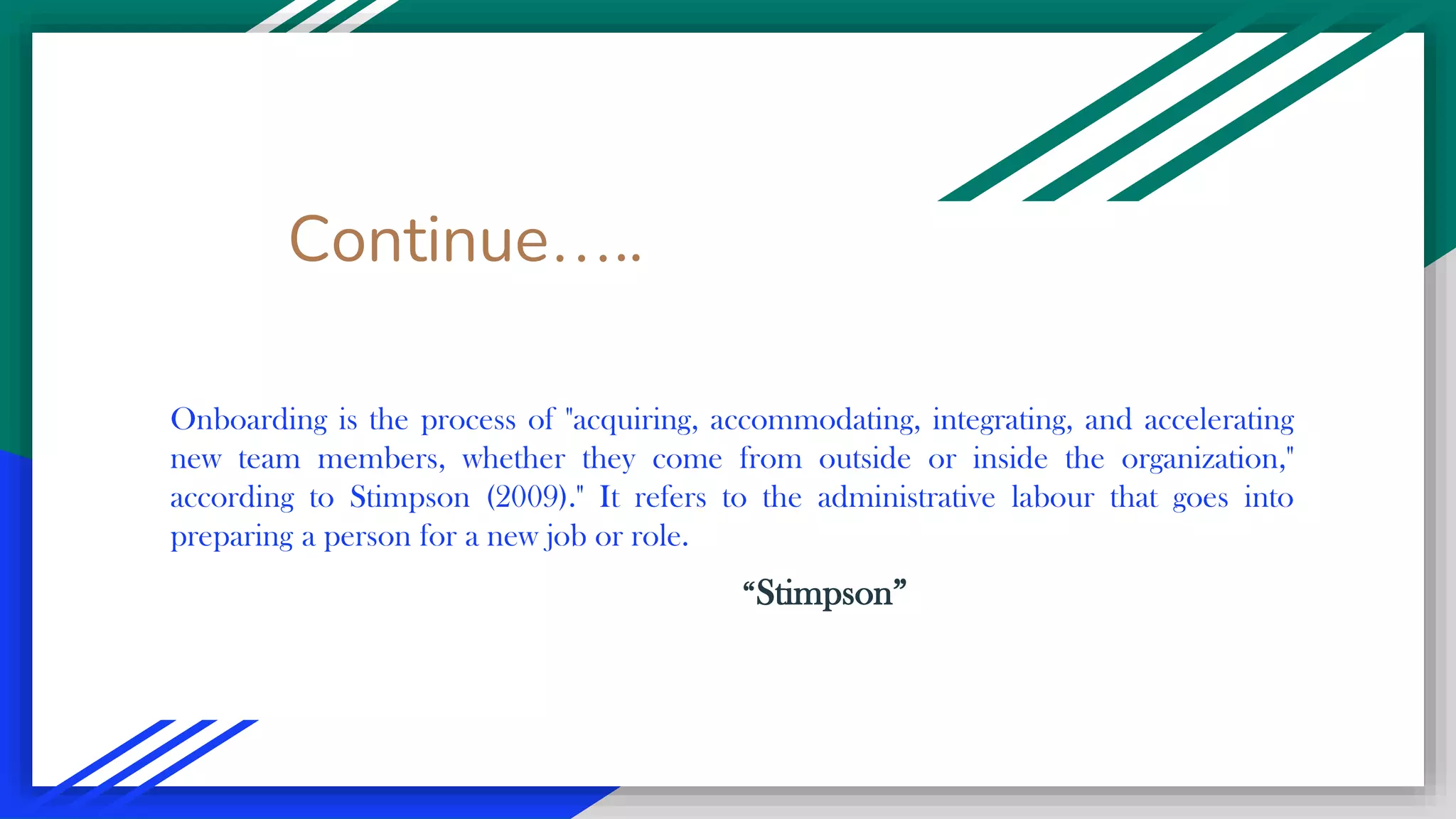 Continue…..
Onboarding is the process of "acquiring, accommodating, integrating, and accelerating
new team members, whether they come from outside or inside the organization,"
according to Stimpson (2009)." It refers to the administrative labour that goes into
preparing a person for a new job or role.
“Stimpson”
 
