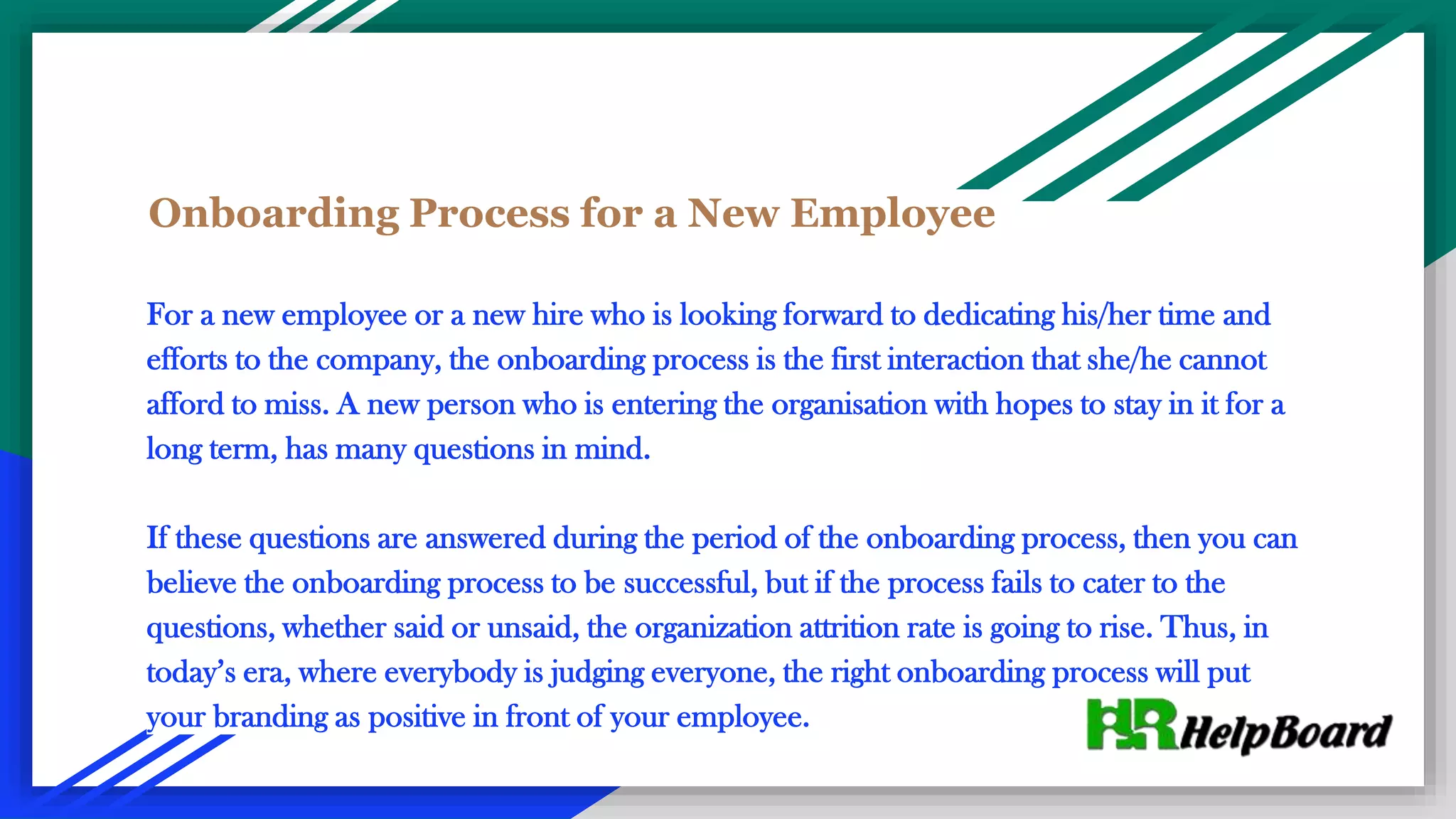 Onboarding Process for a New Employee
For a new employee or a new hire who is looking forward to dedicating his/her time and
efforts to the company, the onboarding process is the first interaction that she/he cannot
afford to miss. A new person who is entering the organisation with hopes to stay in it for a
long term, has many questions in mind.
If these questions are answered during the period of the onboarding process, then you can
believe the onboarding process to be successful, but if the process fails to cater to the
questions, whether said or unsaid, the organization attrition rate is going to rise. Thus, in
today’s era, where everybody is judging everyone, the right onboarding process will put
your branding as positive in front of your employee.
 