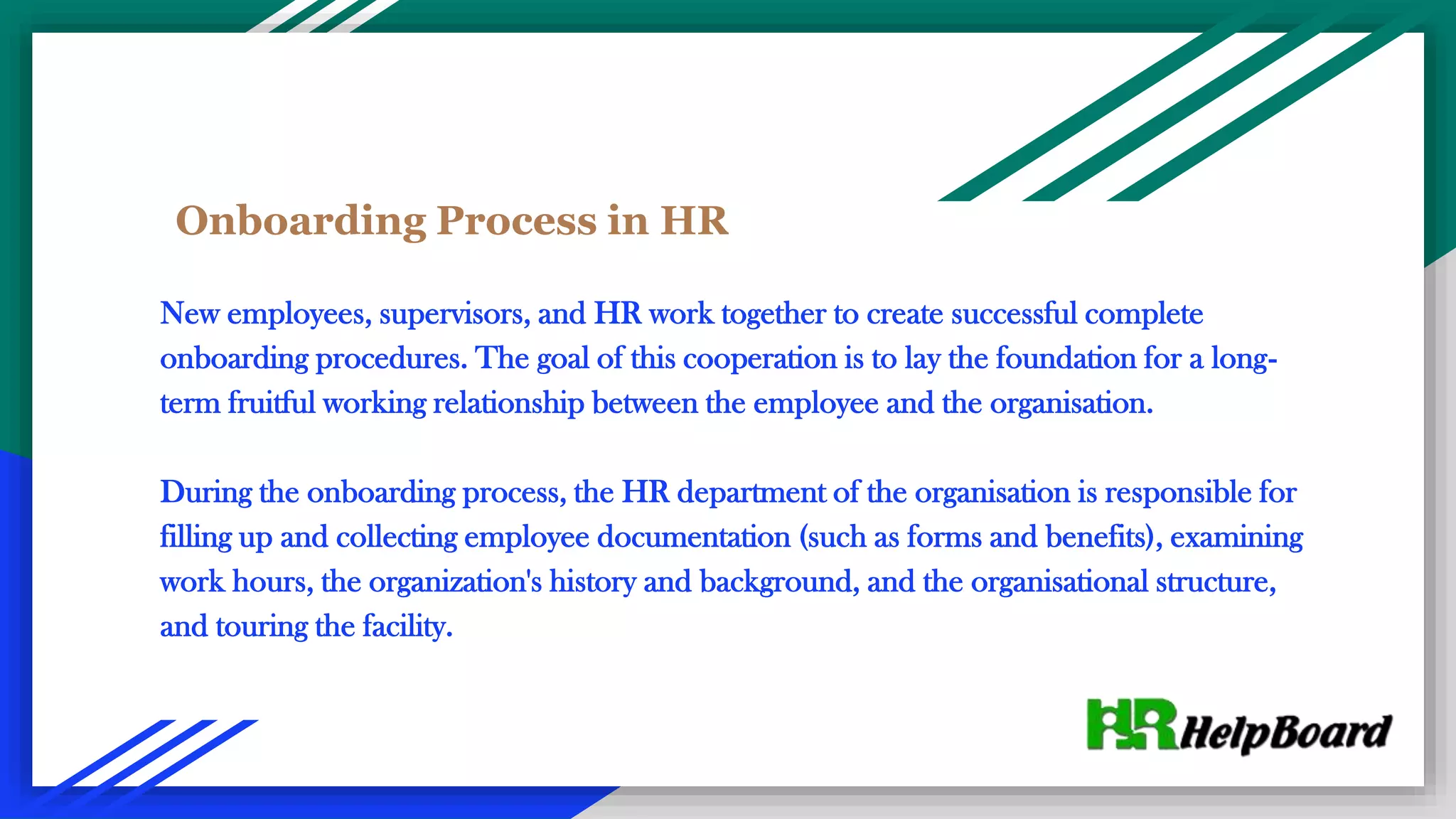 Onboarding Process in HR
New employees, supervisors, and HR work together to create successful complete
onboarding procedures. The goal of this cooperation is to lay the foundation for a long-
term fruitful working relationship between the employee and the organisation.
During the onboarding process, the HR department of the organisation is responsible for
filling up and collecting employee documentation (such as forms and benefits), examining
work hours, the organization's history and background, and the organisational structure,
and touring the facility.
 