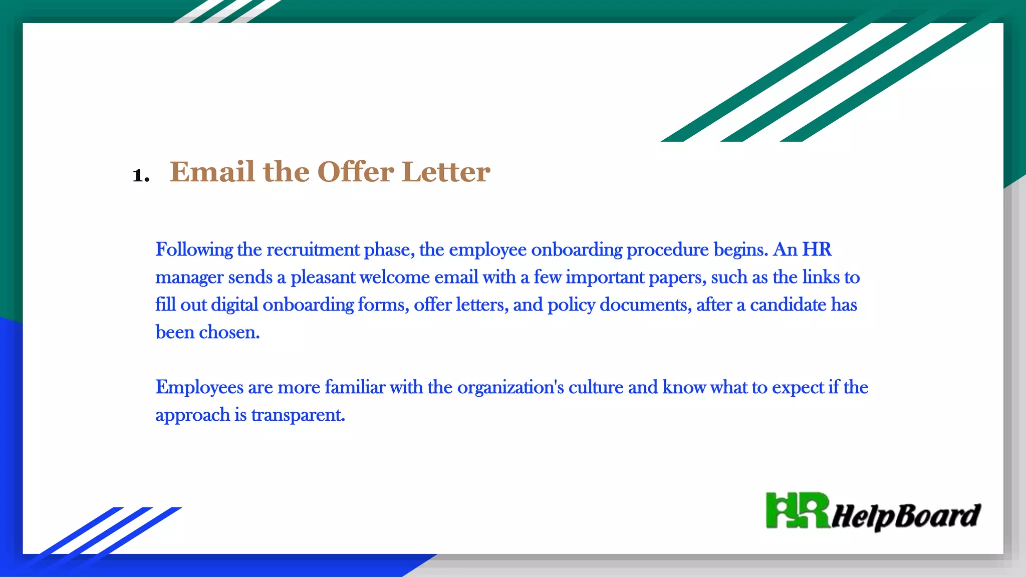 1. Email the Offer Letter
Following the recruitment phase, the employee onboarding procedure begins. An HR
manager sends a pleasant welcome email with a few important papers, such as the links to
fill out digital onboarding forms, offer letters, and policy documents, after a candidate has
been chosen.
Employees are more familiar with the organization's culture and know what to expect if the
approach is transparent.
 