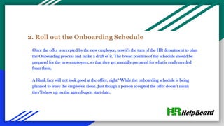 2. Roll out the Onboarding Schedule
Once the offer is accepted by the new employee, now it's the turn of the HR department to plan
the Onboarding process and make a draft of it. The broad pointers of the schedule should be
prepared for the new employees, so that they get mentally prepared for what is really needed
from them.
A blank face will not look good at the office, right? While the onboarding schedule is being
planned to leave the employee alone. Just though a person accepted the offer doesn't mean
they'll show up on the agreed-upon start date.
 