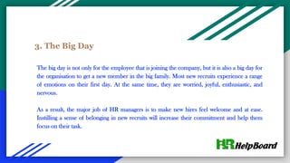 3. The Big Day
The big day is not only for the employee that is joining the company, but it is also a big day for
the organisation to get a new member in the big family. Most new recruits experience a range
of emotions on their first day. At the same time, they are worried, joyful, enthusiastic, and
nervous.
As a result, the major job of HR managers is to make new hires feel welcome and at ease.
Instilling a sense of belonging in new recruits will increase their commitment and help them
focus on their task.
 