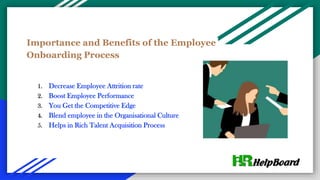 Importance and Benefits of the Employee
Onboarding Process
1. Decrease Employee Attrition rate
2. Boost Employee Performance
3. You Get the Competitive Edge
4. Blend employee in the Organisational Culture
5. Helps in Rich Talent Acquisition Process
 