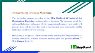 Onboarding Process Meaning
The onboarding process, according to the APA Handbook Of Industrial And
Organizational Psychology, assists employees in gaining "the necessary knowledge,
skills, and behaviours to become effective organisational members and insiders." It
provides them with the tools they need to function and, more importantly, feel like
full-fledged members of your company.
Onboarding is the process of new recruits swiftly attaining their full productivity via
learning, networking, assigning resources, creating goals, and planning (Bauer, T.
N., & Erdogan B, 2011).
 