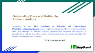 Onboarding Process definition by
Eminent Authors
According to the APA Handbook of Industrial and Organizational
Psychology, onboarding process assists employees in gaining "the necessary knowledge,
skills, and behaviors to become effective organizational members and insiders." It
provides them with the tools they need to function and, more importantly, feel like full-
fledged members of your company.
“APA Handbook of IOP”
 