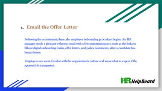 1. Email the Offer Letter
Following the recruitment phase, the employee onboarding procedure begins. An HR
manager sends a pleasant welcome email with a few important papers, such as the links to
fill out digital onboarding forms, offer letters, and policy documents, after a candidate has
been chosen.
Employees are more familiar with the organization's culture and know what to expect if the
approach is transparent.
 