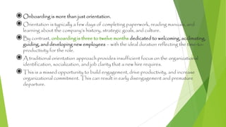 ◉Onboarding is more than just orientation.
◉Orientation is typically a few days of completing paperwork, reading manuals, and
learning about the company’s history, strategic goals, and culture.
◉By contrast, onboarding is three to twelve months dedicated to welcoming, acclimating,
guiding, and developing new employees – with the ideal duration reflecting the time-to-
productivity for the role.
◉A traditional orientation approach provides insufficient focus on the organizational
identification, socialization, and job clarity that a new hire requires.
◉This is a missed opportunity to build engagement, drive productivity, and increase
organizational commitment. This can result in early disengagement and premature
departure.
4
 
