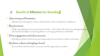 Benefit of Effective On-Boarding
• Save money and frustration
o Shorten processing time, reduce administrative costs, and improve compliance.
• Boost revenue
o Help new employees become productive faster – also reduce the strain on existing employees
who would normally be overseeing them or covering a performance shortfall.
• Drive engagement and reduce turnover
o Quickly acclimate new hires to your organization’s environment, culture, and values.
• Reinforce culture and employer brand
o Ensure that new hires feel a connection to the organization’s culture.
5
 