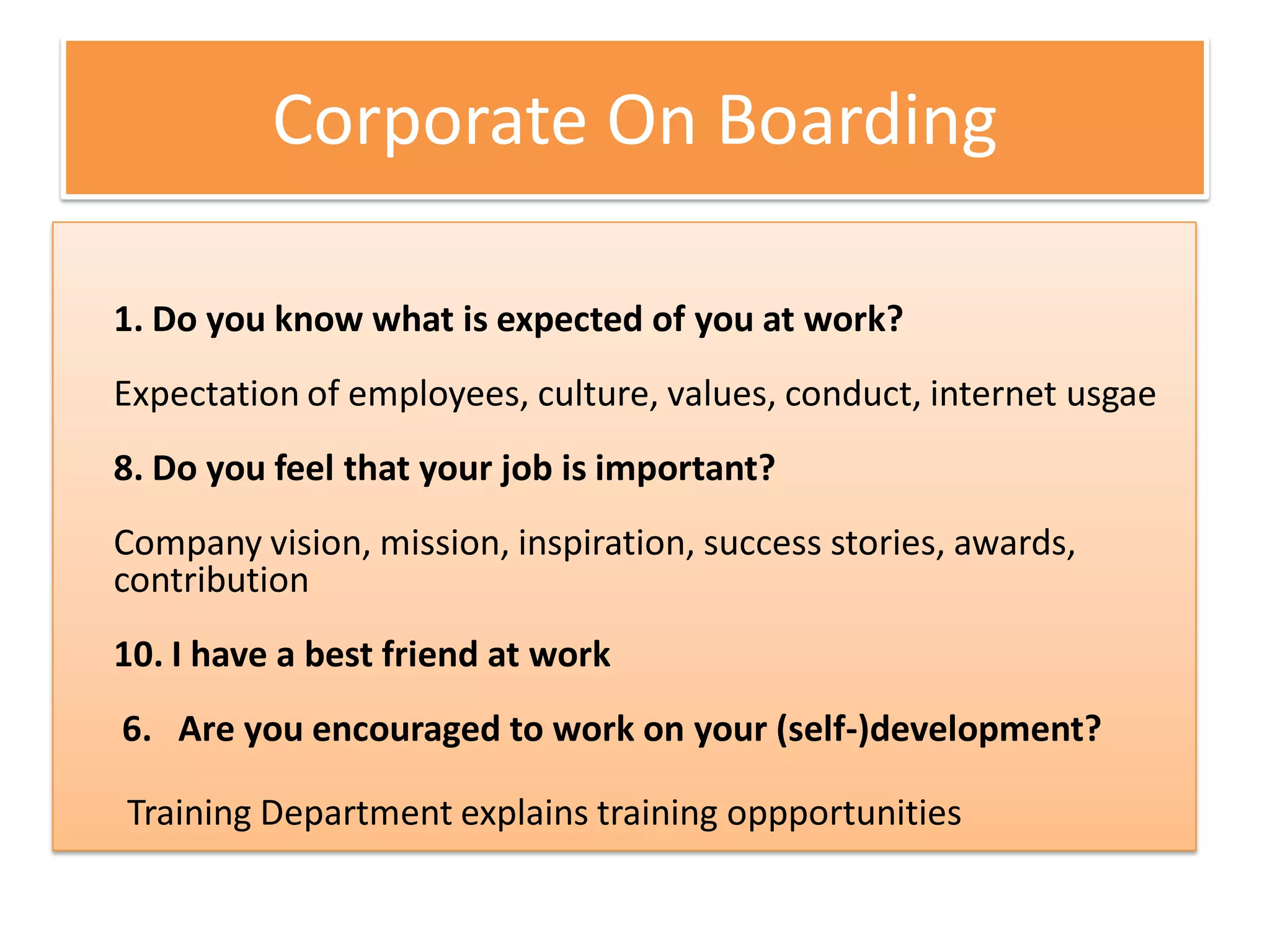 Corporate On Boarding

1. Do you know what is expected of you at work?
Expectation of employees, culture, values, conduct, internet usgae
8. Do you feel that your job is important?
Company vision, mission, inspiration, success stories, awards,
contribution
10. I have a best friend at work
6. Are you encouraged to work on your (self-)development?

Training Department explains training oppportunities
 
