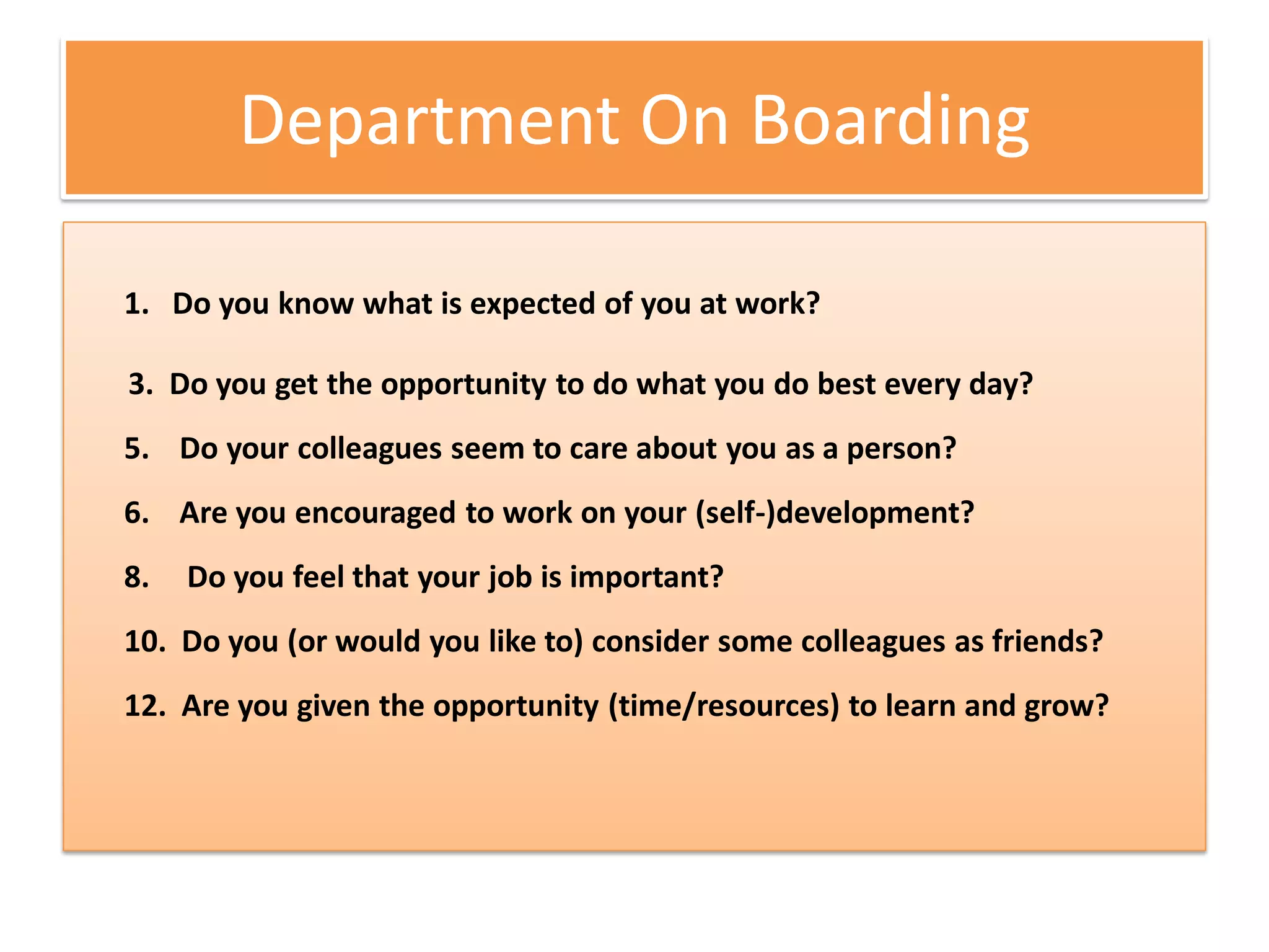 Department On Boarding

1. Do you know what is expected of you at work?

3. Do you get the opportunity to do what you do best every day?
5. Do your colleagues seem to care about you as a person?
6. Are you encouraged to work on your (self-)development?
8.   Do you feel that your job is important?
10. Do you (or would you like to) consider some colleagues as friends?
12. Are you given the opportunity (time/resources) to learn and grow?
 