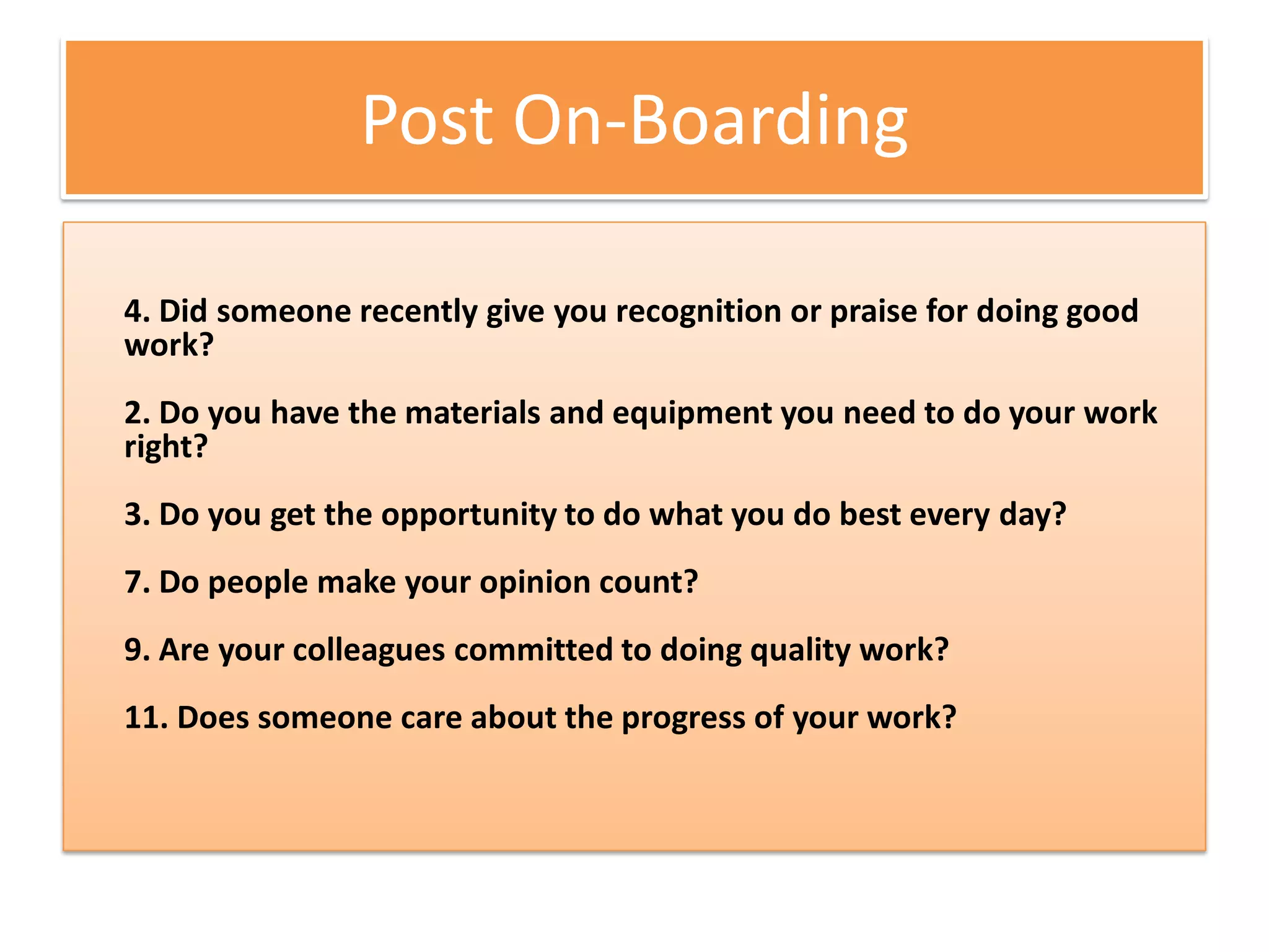 Post On-Boarding

4. Did someone recently give you recognition or praise for doing good
work?
2. Do you have the materials and equipment you need to do your work
right?
3. Do you get the opportunity to do what you do best every day?
7. Do people make your opinion count?
9. Are your colleagues committed to doing quality work?
11. Does someone care about the progress of your work?
 