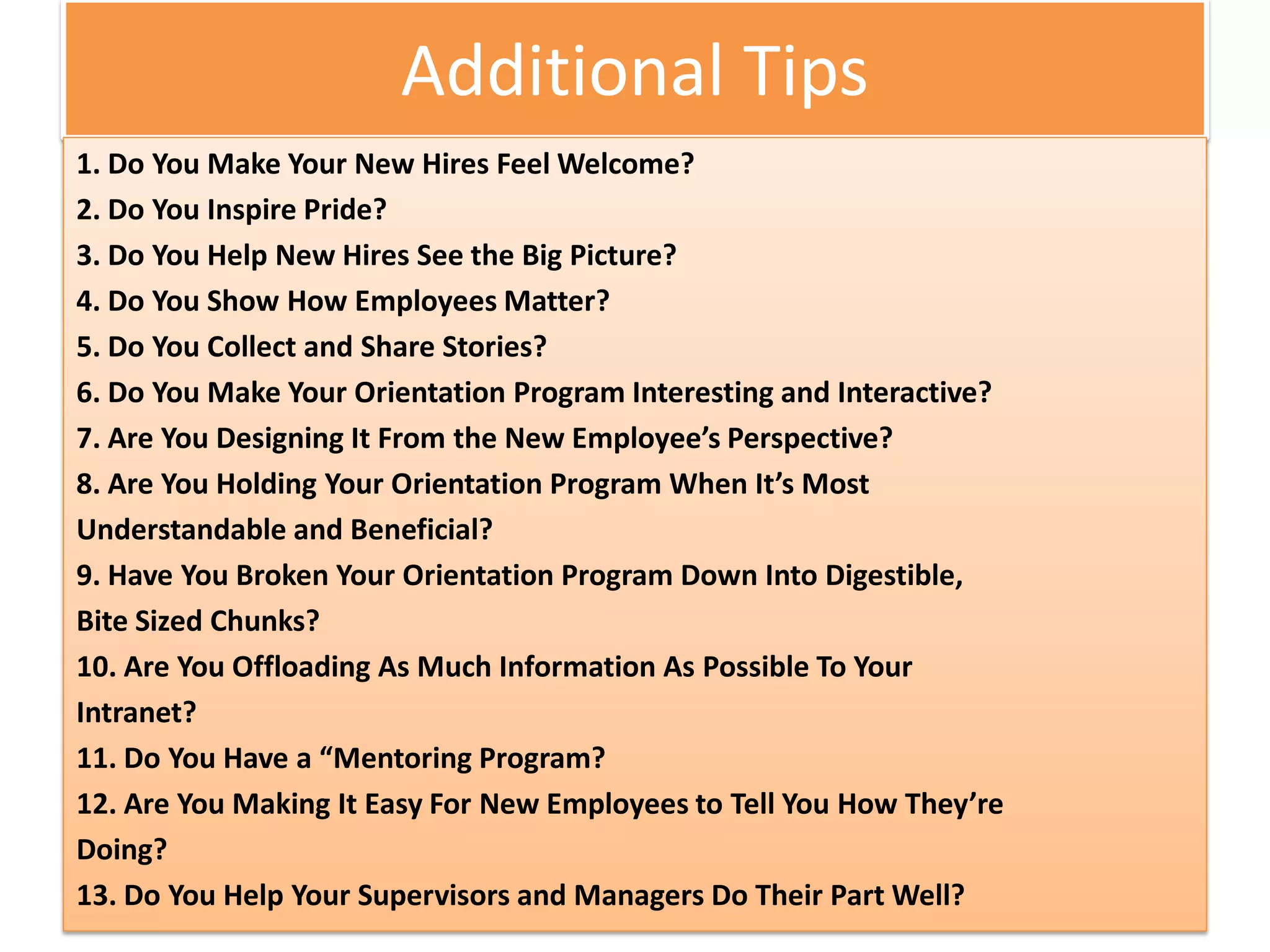 Additional Tips
1. Do You Make Your New Hires Feel Welcome?
2. Do You Inspire Pride?
3. Do You Help New Hires See the Big Picture?
4. Do You Show How Employees Matter?
5. Do You Collect and Share Stories?
6. Do You Make Your Orientation Program Interesting and Interactive?
7. Are You Designing It From the New Employee’s Perspective?
8. Are You Holding Your Orientation Program When It’s Most
Understandable and Beneficial?
9. Have You Broken Your Orientation Program Down Into Digestible,
Bite Sized Chunks?
10. Are You Offloading As Much Information As Possible To Your
Intranet?
11. Do You Have a “Mentoring Program?
12. Are You Making It Easy For New Employees to Tell You How They’re
Doing?
13. Do You Help Your Supervisors and Managers Do Their Part Well?
 