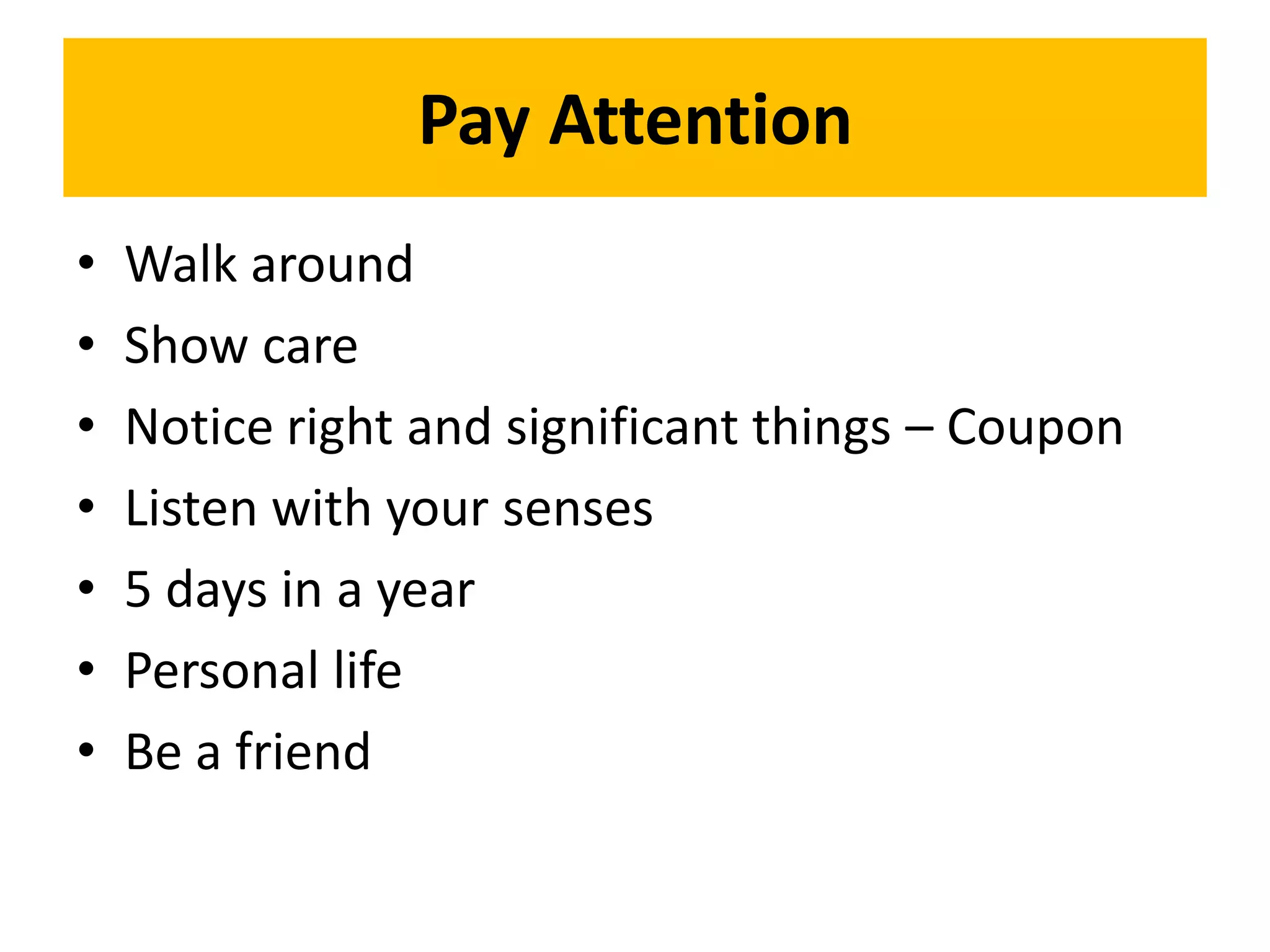Pay Attention
•   Walk around
•   Show care
•   Notice right and significant things – Coupon
•   Listen with your senses
•   5 days in a year
•   Personal life
•   Be a friend
 