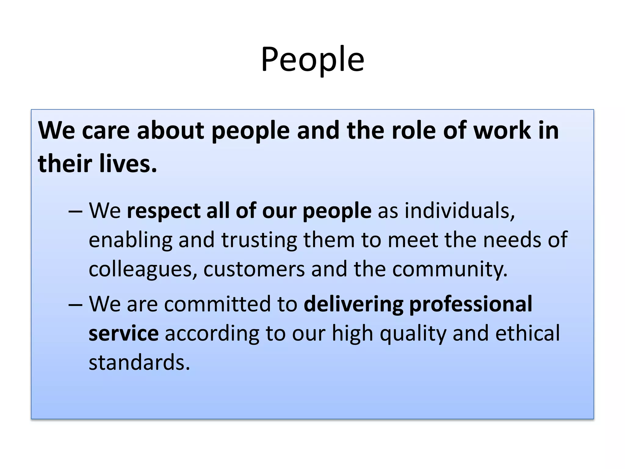 People
We care about people and the role of work in
their lives.
  – We respect all of our people as individuals,
    enabling and trusting them to meet the needs of
    colleagues, customers and the community.
  – We are committed to delivering professional
    service according to our high quality and ethical
    standards.
 