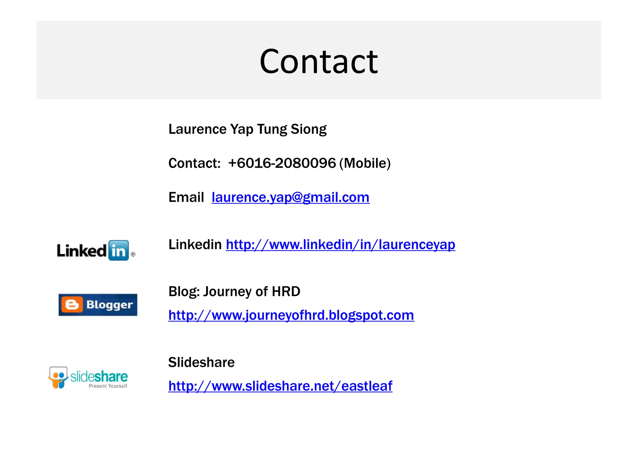 Contact
Laurence Yap Tung Siong

Contact: +6016-2080096 (Mobile)

Email laurence.yap@gmail.com


Linkedin http://www.linkedin/in/laurenceyap


Blog: Journey of HRD
http://www.journeyofhrd.blogspot.com


Slideshare
http://www.slideshare.net/eastleaf
 