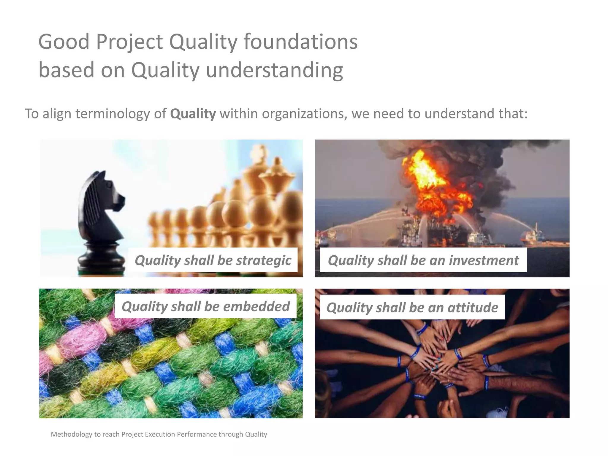 Good Project Quality foundations
based on Quality understanding
Methodology to reach Project Execution Performance through Quality
To align terminology of Quality within organizations, we need to understand that:
Quality shall be embedded
Quality shall be strategic Quality shall be an investment
Quality shall be an attitude
 