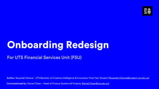 Onboarding Redesign
For UTS Financial Services Unit (FSU)
Author: Nusardel Oshana - UTS Bachelor of Creative Intelligence & Innovation Final Year Student (Nusardel.Oshana@student.uts.edu.au)
Commissioned by: Daniel Chew – Head of Finance Systems & Projects (Daniel.Chew@uts.edu.au)
 