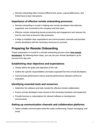 Onboarding Remote Developers: Setting Up for Success from Day One 2
Remote onboarding often involves different time zones, cultural differences, and
limited face-to-face interactions.
Importance of effective remote onboarding processes
Remote onboarding is crucial in helping new remote developers feel welcome,
supported, and connected to the company and their team.
Effective remote onboarding boosts productivity and engagement and reduces the
time for new hires to become fully productive.
It helps to establish clear expectations and communication channels and provides
remote developers with the necessary resources to succeed.
Preparing for Remote Onboarding
Proper preparation is crucial for a smooth onboarding process when hire remote
developers. By following these steps, you can set your remote developers up for
success from day one:
Establishing clear objectives and expectations
Clearly define the goals and objectives of the role.
Outline the specific responsibilities and tasks expected from the remote developers.
Communicate performance metrics and key performance indicators (KPIs) for
evaluation.
Identifying essential tools and resources
Determine the software and tools needed for effective remote collaboration.
Ensure remote developers have access to the necessary hardware and equipment.
Provide licenses or subscriptions for relevant software or development
environments.
Setting up communication channels and collaboration platforms
Select suitable communication tools like video conferencing, instant messaging, and
email.
 
