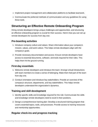 Onboarding Remote Developers: Setting Up for Success from Day One 3
Implement project management and collaboration platforms to facilitate teamwork.
Communicate the preferred methods of communication and any guidelines for using
these tools.
Structuring an Effective Remote Onboarding Program
Hiring remote developers brings unique challenges and opportunities, and structuring
an effective onboarding program is crucial for their success. Here's how you can set up
remote developers for success from day one:
Pre-boarding activities
1. Introduce company culture and values: Share information about your company's
mission, values, and work culture. This helps remote developers align with the
company's goals.
2. Provide necessary documentation and access: Ensure remote developers have
access to essential documents, software, and tools required for their roles. This
helps them hit the ground running.
First-day essentials
1. Welcome remote developers and introduce the team: Arrange virtual introductions
with team members to create a sense of belonging. Make them feel part of the team
from day one.
2. Conduct orientation and introduce key stakeholders: Provide an overview of the
company's structure, departments, and key stakeholders. This helps remote
developers understand the organization's dynamics.
Training and skill development
1. Identify specific skills and knowledge required for the role: Communicate the skills
and knowledge remote developers need to excel in their positions.
2. Design a comprehensive training plan: Develop a structured training program that
covers essential topics, tools, and processes. Provide access to training resources
and mentorship opportunities.
Regular check-ins and progress tracking
 