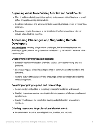 Onboarding Remote Developers: Setting Up for Success from Day One 5
Organizing Virtual Team-Building Activities and Social Events:
Plan virtual team-building activities such as online games, virtual lunches, or small
coffee breaks to promote camaraderie.
Celebrate milestones and achievements through virtual social events or recognition
programs.
Encourage remote developers to participate in virtual communities or interest
groups related to their expertise.
Addressing Challenges and Supporting Remote
Developers
Hire developers remotely brings unique challenges, but by addressing them and
providing support, you can set your remote developers up for success. Here are some
key strategies:
Overcoming communication barriers:
Establish clear communication channels, such as video conferencing and chat
platforms.
Encourage regular check-ins and open lines of communication for questions and
concerns.
Foster a culture of transparency and encourage remote developers to voice their
ideas and opinions.
Providing ongoing support and mentorship:
Assign mentors or buddies to remote developers for guidance and support.
Conduct regular one-on-one meetings to discuss progress, challenges, and career
development.
Create virtual spaces for knowledge sharing and collaboration among team
members.
Offering resources for professional development:
Provide access to online learning platforms, courses, and tutorials.
 