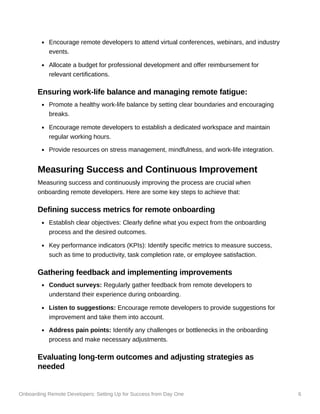 Onboarding Remote Developers: Setting Up for Success from Day One 6
Encourage remote developers to attend virtual conferences, webinars, and industry
events.
Allocate a budget for professional development and offer reimbursement for
relevant certifications.
Ensuring work-life balance and managing remote fatigue:
Promote a healthy work-life balance by setting clear boundaries and encouraging
breaks.
Encourage remote developers to establish a dedicated workspace and maintain
regular working hours.
Provide resources on stress management, mindfulness, and work-life integration.
Measuring Success and Continuous Improvement
Measuring success and continuously improving the process are crucial when
onboarding remote developers. Here are some key steps to achieve that:
Defining success metrics for remote onboarding
Establish clear objectives: Clearly define what you expect from the onboarding
process and the desired outcomes.
Key performance indicators (KPIs): Identify specific metrics to measure success,
such as time to productivity, task completion rate, or employee satisfaction.
Gathering feedback and implementing improvements
Conduct surveys: Regularly gather feedback from remote developers to
understand their experience during onboarding.
Listen to suggestions: Encourage remote developers to provide suggestions for
improvement and take them into account.
Address pain points: Identify any challenges or bottlenecks in the onboarding
process and make necessary adjustments.
Evaluating long-term outcomes and adjusting strategies as
needed
 