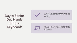 Day 2: Senior
Dev Hands
off the
Keyboard!
Junior Devs should ALWAYS be
driving
TEACH them instead of DOING
for them
 