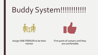Buddy System!!!!!!!!!!!!
Assign ONE PERSON to be their
mentor
First point of contact until they
are comfortable
 