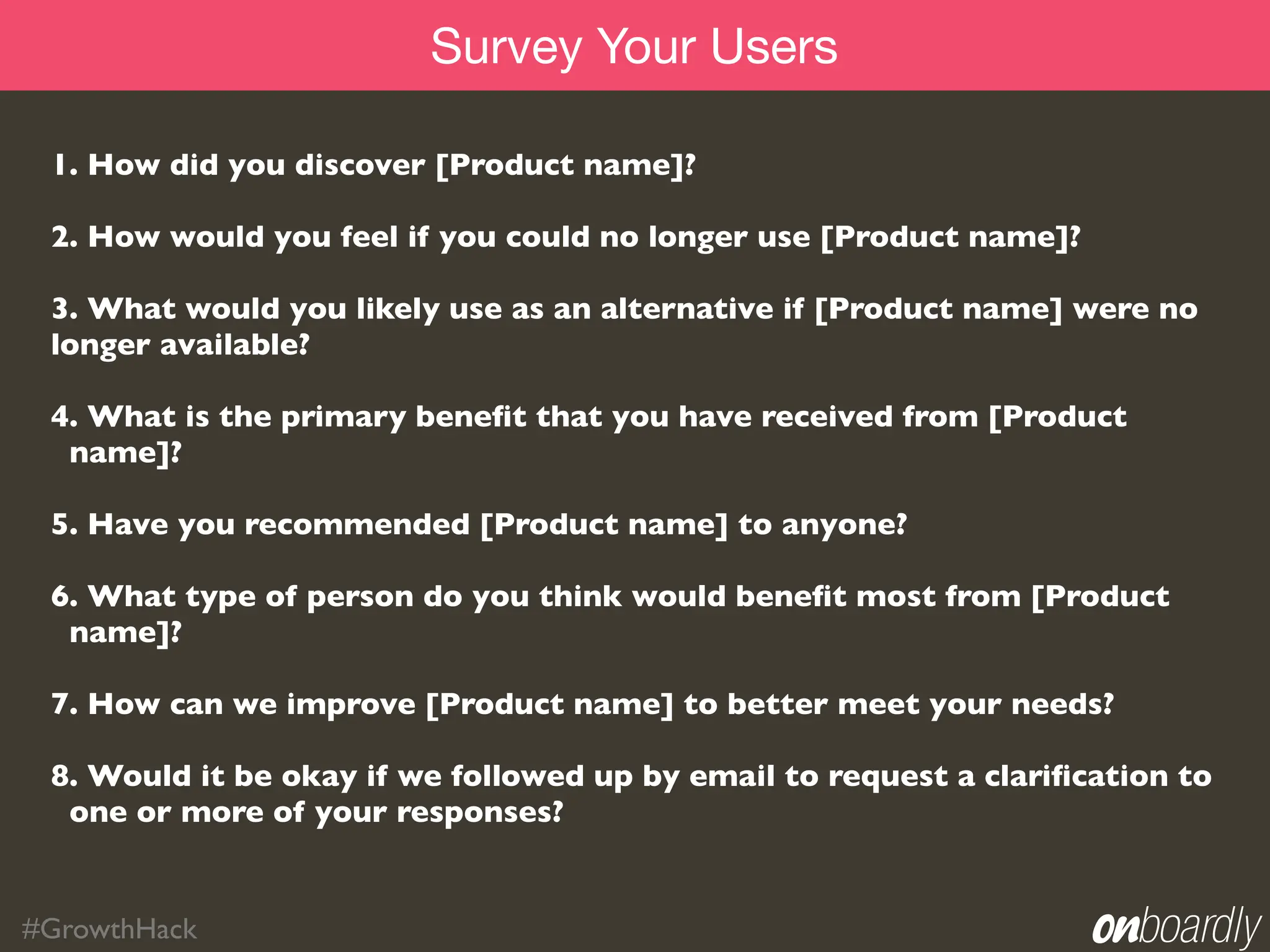Survey Your Users

 1. How did you discover [Product name]?

 2. How would you feel if you could no longer use [Product name]?

 3. What would you likely use as an alternative if [Product name] were no
 longer available?

 4. What is the primary beneﬁt that you have received from [Product
  name]?

 5. Have you recommended [Product name] to anyone?

 6. What type of person do you think would beneﬁt most from [Product
  name]?

 7. How can we improve [Product name] to better meet your needs?

 8. Would it be okay if we followed up by email to request a clariﬁcation to
  one or more of your responses?


#GrowthHack
 