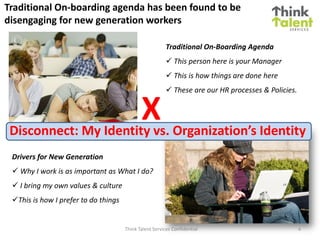Think Talent Services Confidential
Traditional On-boarding agenda has been found to be
disengaging for new generation workers
Traditional On-Boarding Agenda
 This person here is your Manager
 This is how things are done here
 These are our HR processes & Policies.
Drivers for New Generation
 Why I work is as important as What I do?
 I bring my own values & culture
This is how I prefer to do things
XDisconnect: My Identity vs. Organization’s Identity
4
 