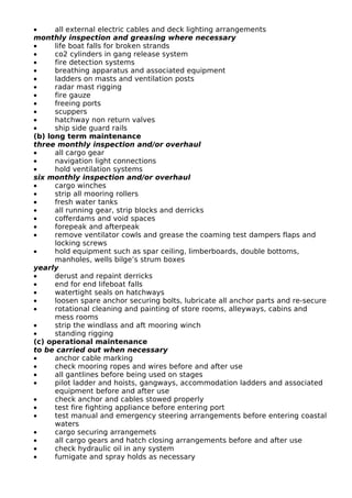 • all external electric cables and deck lighting arrangements
monthly inspection and greasing where necessary
• life boat falls for broken strands
• co2 cylinders in gang release system
• fire detection systems
• breathing apparatus and associated equipment
• ladders on masts and ventilation posts
• radar mast rigging
• fire gauze
• freeing ports
• scuppers
• hatchway non return valves
• ship side guard rails
(b) long term maintenance
three monthly inspection and/or overhaul
• all cargo gear
• navigation light connections
• hold ventilation systems
six monthly inspection and/or overhaul
• cargo winches
• strip all mooring rollers
• fresh water tanks
• all running gear, strip blocks and derricks
• cofferdams and void spaces
• forepeak and afterpeak
• remove ventilator cowls and grease the coaming test dampers flaps and
locking screws
• hold equipment such as spar ceiling, limberboards, double bottoms,
manholes, wells bilge’s strum boxes
yearly
• derust and repaint derricks
• end for end lifeboat falls
• watertight seals on hatchways
• loosen spare anchor securing bolts, lubricate all anchor parts and re-secure
• rotational cleaning and painting of store rooms, alleyways, cabins and
mess rooms
• strip the windlass and aft mooring winch
• standing rigging
(c) operational maintenance
to be carried out when necessary
• anchor cable marking
• check mooring ropes and wires before and after use
• all gantlines before being used on stages
• pilot ladder and hoists, gangways, accommodation ladders and associated
equipment before and after use
• check anchor and cables stowed properly
• test fire fighting appliance before entering port
• test manual and emergency steering arrangements before entering coastal
waters
• cargo securing arrangemets
• all cargo gears and hatch closing arrangements before and after use
• check hydraulic oil in any system
• fumigate and spray holds as necessary
 