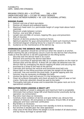 FLEXIBILITY}
[WPS - WIRES PER STRANDS]
BREAKING STRESS (BS) = 20 D2/500 SWL = BS/6
UNION PURCHASE SWL = 1/3 SWL OF SINGLE DERRICK
SAFE ANGLE BETWEEN RUNNERS = 90 (120 OCCASIONAL LIFTING)
RIGGING PLANS
1. Position and size of deck eye plates
2. Position of inboard and outboard booms
3. Maximum head room (i.e. permissible height of cargo hook above hatch
coaming)
4. Maximum angle between runners
5. Position, size and SWL of blocks
6. Length size and SWL of runners, topping lifts, guys and preventers
7. SWL of shackles
8. Position of derricks producing maximum forces
9. Optimum position for guys and preventers to resist such maximum forces
10. Combined diagram showing forces for a load of 1 tonne or the SWL
11. Guidance on the maintenance of the derrick rig.
OVERHAULING THE DERRICK HEEL GOOSE NECK
If possible this operation should be carried out when the vessel is at anchor.
Before starting the job a temporary secure crutch for the derrick heel should be
made so that the derrick is not left suspended on the lifting tackle.
1. Securely lash the derrick head in its crutch
2. Remove and overhaul the derrick heel block
3. Secure a purchase of appropriate SWL to a suitable position on the mast or
Samson post and the derrick. A direct lift can often be obtained over the
derrick heel by unshipping the derrick topping lift block and securing the
purchase by a strap to the heel of the derrick
4. Lubricate and remove the vertical and horizontal pivot bolt nuts
5. Heave tight on the lifting purchase and take the weight of the derrick.
6. Lubricate, free and remove the pivot bolts. (A gentle tapping with the
hammer may be necessary to dislodge the bolts
7. Unship the derrick heel and secure it in the temporary crutch
8. Clean all surfaces thoroughly and check all parts for signs of wear or hair
cracks. Particular attention should be paid to the bolts.
9. Thoroughly lubricate all areas and re-assemble the goose neck are to its
operational condition.
PRECAUTION WHEN LOADING A HEAVY LIFT
1. Ensure stability of vessel is adequate and maximum heel is acceptable.
(Eliminate free surface) (large GM small Heel)(monitor practically during
operation via inclinometer)
2. Rig extra mast stays as necessary.
3. Carefully check condition of derrick and gear before use. (Ensure free
rotation of sheaves. Oil and grease as necessary. Ensure SWL of all gear
adequate and have valid test certificates)
4. Rig fenders as necessary
5. Ensure all moorings taut and have men standby to tend as necessary
6. Put winches in double gear (for slow operation)
7. Clear area of the deck where the weight is to be landed of all obstructions
and lay heavy dunnage to spread load.
 