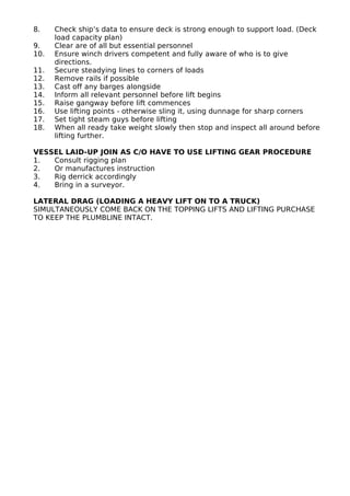 8. Check ship’s data to ensure deck is strong enough to support load. (Deck
load capacity plan)
9. Clear are of all but essential personnel
10. Ensure winch drivers competent and fully aware of who is to give
directions.
11. Secure steadying lines to corners of loads
12. Remove rails if possible
13. Cast off any barges alongside
14. Inform all relevant personnel before lift begins
15. Raise gangway before lift commences
16. Use lifting points - otherwise sling it, using dunnage for sharp corners
17. Set tight steam guys before lifting
18. When all ready take weight slowly then stop and inspect all around before
lifting further.
VESSEL LAID-UP JOIN AS C/O HAVE TO USE LIFTING GEAR PROCEDURE
1. Consult rigging plan
2. Or manufactures instruction
3. Rig derrick accordingly
4. Bring in a surveyor.
LATERAL DRAG (LOADING A HEAVY LIFT ON TO A TRUCK)
SIMULTANEOUSLY COME BACK ON THE TOPPING LIFTS AND LIFTING PURCHASE
TO KEEP THE PLUMBLINE INTACT.
 