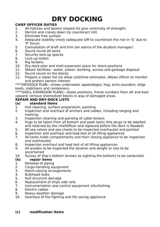 DRY DOCKING
CHIEF OFFICER DUTIES
1. All hatches and beams stowed (to give continuity of strength)
2. Derrick and cranes down (to counteract roll)
3. Eliminate free surface
4. Adequate stability check (adequate GM to counteract the rise in ‘G’ due to
‘P’ force)
5. Consultation of draft and trim (on advice of the drydock manager)
6. Sound round all tanks
7. Security lock-up spaces
8. Lock-up toilets
9. Rig fenders
10. Dry-dock plan and shell expansion plans for shore positions
11. Obtain facilities:- water, power, bonding, access and garbage disposal
12. Sound round on the blocks
13. Prepare a repair list (to allow cost/time estimates. Allows officer to monitor
and protect owners interest
****DRYDOCK PLAN:- shows underwater appendages, hog, echo sounders, bilge
keels, stabilisers and condensers.
****SHELL EXPANSION PLANS:- shows positions, frame numbers from aft and keel
upward, remove shores/keel blocks in way of damaged areas.
REPAIR AND DRY-DOCK LISTS
(a) standard items
1. Hull cleaning, surface preparation, painting
2. Inspection and overhaul of anchors and cables, including ranging and
marking
3. Inspection cleaning and painting of cable lockers
4. Pugs to be taken from all bottom and peak tanks (the plugs to be labelled
and retained by the chiefofficer and replaced before the dock is flooded)
5. All sea valves and sea chests to be inspected overhauled and painted
6. Inspection and overhaul and load test of all lifting appliances
7. All tanks holds compartments and their closing appliance to be inspected
and overhauled
8. Inspection overhaul and load test of all lifting appliances
9. All anodes to be inspected the location and weight or size to be
ascertained
10. Survey of ship’s bottom (known as sighting the bottom) to be conducted.
(b) repair items
1. Renewal of piping
2. Cargo-handling equipment
3. Hatch-closing arrangements
4. Bulkhead leaks
5. Hull structure damage
6. Replacement of ships side rails
7. Instrumentation and control equipment refurbishing
8. Electric cables
9. Heavy weather damage
10. Overhaul of fire fighting and life saving appliance
(c) modification items
 