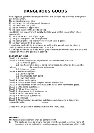 DANGEROUS GOODS
No dangerous good shall be loaded unless the shipper has provided a dangerous
good declaration.
The declarations must give
1) the correct technical name of the goods
2) the identity of the goods
3) the UN number if applicable
4) the class in which the goods belong
In addition the shipper must supply the following written information where
appropriate:
1) the number and type of packages
2) the gross weight of the consignment
3) the net weight of the explosive content of class 1 goods
4) the flash point if 61 C or below.
If goods are packed into a container or vehicle the vessel must be given a
packing certificate for the container or vehicle.
A stowage plan must be made which gives information noted above and also the
location of where the goods are stowed.
CLASSES OF IMDG
CLASS 1 Explosives
CLASS 2 Gases compressed, liquefied or dissolved under pressure
2.1 Flammable gases
2.2 Non flammable gases, being compresses, liquefied or dissolved but
neither flammable nor poisonous
2.3 Poisonous gases
CLASS 3 Flammable liquids
3.1 Low flash point
3.2 Intermediate flash point
3.3 High flash point
CLASS 4.1 Flammable solids
CLASS 4.2 Substances liable to spontaneous combustion
CLASS 4.3 Substances which in contact with water emit flammable gases
CLASS 5.1 Oxidising substances
CLASS 5.2 Organic peroxides
CLASS 6.1 Poisonous (toxic) substances
CLASS 6.2 Infectious substances
CLASS 7 Radioactive substances
CLASS 8 Corrosives
CLASS 9 Miscellaneous dangerous substances which presto a danger not
covered by other classes
Goods must be packed in accordance with the IMDG code.
MARKING
The following requirement shall be complied with
1. The package must be clearly marked with the correct technical name of
the goods and an indication must be given as to the dangers which could
 