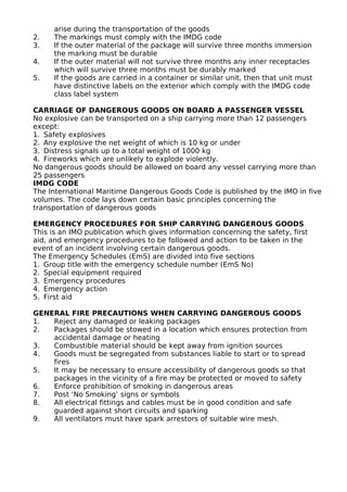 arise during the transportation of the goods
2. The markings must comply with the IMDG code
3. If the outer material of the package will survive three months immersion
the marking must be durable
4. If the outer material will not survive three months any inner receptacles
which will survive three months must be durably marked
5. If the goods are carried in a container or similar unit, then that unit must
have distinctive labels on the exterior which comply with the IMDG code
class label system
CARRIAGE OF DANGEROUS GOODS ON BOARD A PASSENGER VESSEL
No explosive can be transported on a ship carrying more than 12 passengers
except:
1. Safety explosives
2. Any explosive the net weight of which is 10 kg or under
3. Distress signals up to a total weight of 1000 kg
4. Fireworks which are unlikely to explode violently.
No dangerous goods should be allowed on board any vessel carrying more than
25 passengers
IMDG CODE
The International Maritime Dangerous Goods Code is published by the IMO in five
volumes. The code lays down certain basic principles concerning the
transportation of dangerous goods
EMERGENCY PROCEDURES FOR SHIP CARRYING DANGEROUS GOODS
This is an IMO publication which gives information concerning the safety, first
aid, and emergency procedures to be followed and action to be taken in the
event of an incident involving certain dangerous goods.
The Emergency Schedules (EmS) are divided into five sections
1. Group title with the emergency schedule number (EmS No)
2. Special equipment required
3. Emergency procedures
4. Emergency action
5. First aid
GENERAL FIRE PRECAUTIONS WHEN CARRYING DANGEROUS GOODS
1. Reject any damaged or leaking packages
2. Packages should be stowed in a location which ensures protection from
accidental damage or heating
3. Combustible material should be kept away from ignition sources
4. Goods must be segregated from substances liable to start or to spread
fires
5. It may be necessary to ensure accessibility of dangerous goods so that
packages in the vicinity of a fire may be protected or moved to safety
6. Enforce prohibition of smoking in dangerous areas
7. Post ‘No Smoking’ signs or symbols
8. All electrical fittings and cables must be in good condition and safe
guarded against short circuits and sparking
9. All ventilators must have spark arrestors of suitable wire mesh.
 