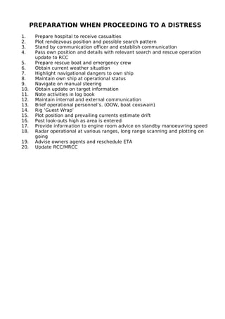 PREPARATION WHEN PROCEEDING TO A DISTRESS
1. Prepare hospital to receive casualties
2. Plot rendezvous position and possible search pattern
3. Stand by communication officer and establish communication
4. Pass own position and details with relevant search and rescue operation
update to RCC
5. Prepare rescue boat and emergency crew
6. Obtain current weather situation
7. Highlight navigational dangers to own ship
8. Maintain own ship at operational status
9. Navigate on manual steering
10. Obtain update on target information
11. Note activities in log book
12. Maintain internal and external communication
13. Brief operational personnel’s. (OOW, boat coxswain)
14. Rig ‘Guest Wrap’
15. Plot position and prevailing currents estimate drift
16. Post look-outs high as area is entered
17. Provide information to engine room advice on standby manoeuvring speed
18. Radar operational at various ranges, long range scanning and plotting on
going
19. Advise owners agents and reschedule ETA
20. Update RCC/MRCC
 