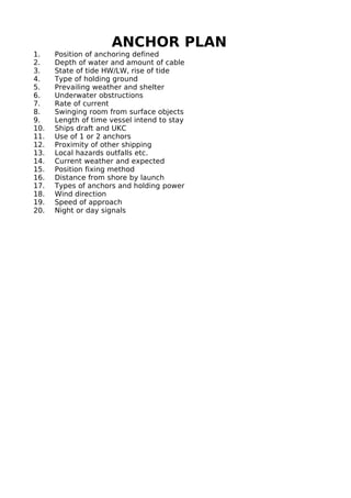 ANCHOR PLAN
1. Position of anchoring defined
2. Depth of water and amount of cable
3. State of tide HW/LW, rise of tide
4. Type of holding ground
5. Prevailing weather and shelter
6. Underwater obstructions
7. Rate of current
8. Swinging room from surface objects
9. Length of time vessel intend to stay
10. Ships draft and UKC
11. Use of 1 or 2 anchors
12. Proximity of other shipping
13. Local hazards outfalls etc.
14. Current weather and expected
15. Position fixing method
16. Distance from shore by launch
17. Types of anchors and holding power
18. Wind direction
19. Speed of approach
20. Night or day signals
 