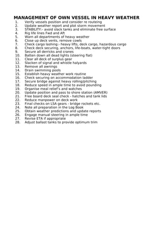 MANAGEMENT OF OWN VESSEL IN HEAVY WEATHER
1. Verify vessels position and consider re routeing
2. Update weather report and plot storm movement
3. STABILITY:- avoid slack tanks and eliminate free surface
4. Rig life lines Fwd and Aft
5. Warn all departments of heavy weather
6. Close up deck vents, remove cowls
7. Check cargo lashing:- heavy lifts, deck cargo, hazardous cargo
8. Check deck securing, anchors, life-boats, water-tight doors
9. Secure all derricks and cranes
10. Batten down all dead lights (steering flat)
11. Clear all deck of surplus gear
12. Slacken of signal and whistle halyards
13. Remove all awnings
14. Drain swimming pools
15. Establish heavy weather work routine
16. Check securing on accommodation ladder
17. Secure bridge against heavy rolling/pitching
18. Reduce speed in ample time to avoid pounding
19. Organise meal relief’s and watches
20. Update position and pass to shore station (AMVER)
21. Free board deck seal check - hatches and tank lids
22. Reduce manpower on deck work
23. Final checks on LSA gears - bridge rockets etc.
24. Note all preparation in the Log Book
25. Obtain weather predictions and update reports
26. Engage manual steering in ample time
27. Revise ETA if appropriate
28. Adjust ballast tanks to provide optimum trim
 